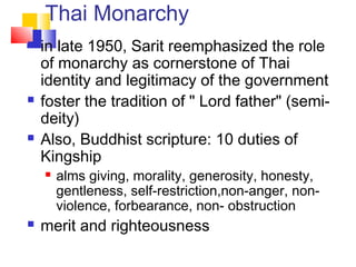 Thai Monarchy
 in late 1950, Sarit reemphasized the role
of monarchy as cornerstone of Thai
identity and legitimacy of the government
 foster the tradition of " Lord father" (semi-
deity)
 Also, Buddhist scripture: 10 duties of
Kingship
 alms giving, morality, generosity, honesty,
gentleness, self-restriction,non-anger, non-
violence, forbearance, non- obstruction
 merit and righteousness
 