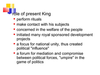  role of present King
 perform rituals
 make contact with his subjects
 concerned in the welfare of the people
 initiated many royal sponsored development
projects
 a focus for national unity, thus created
political "influence"
 a forum for mediation and compromise
between political forces, "umpire" in the
game of politics
 