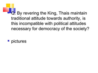  Q: By revering the King, Thais maintain
traditional attitude towards authority, is
this incompatible with political attitudes
necessary for democracy of the society?
 pictures
 