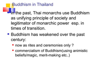 Buddhism in Thailand
 in the past, Thai monarchs use Buddhism
as unifying principle of society and
legitimator of monarchic power esp. in
times of transition.
 Buddhism has weakened over the past
century:
 now as rites and ceremonies only ?
 commercialism of Buddhism(using animistic
beliefs/magic, merit-making etc..)
 