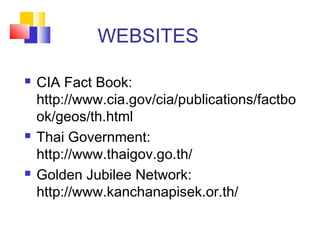 WEBSITES
 CIA Fact Book:
http://www.cia.gov/cia/publications/factbo
ok/geos/th.html
 Thai Government:
http://www.thaigov.go.th/
 Golden Jubilee Network:
http://www.kanchanapisek.or.th/
 