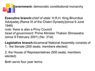 Government: democratic constitutional monarchy
Executive branch:chief of state: H.R.H. King Bhumibol
Adulyadej (Rama IX of the Chakri Dynasty)(since 9 June
1946)
note: there is also a Privy Council
head of government: Prime Minister Thaksin Shinawatra
(since 9 February 2001) (No. 31st)
Legislative branch:bicameral National Assembly consists of
1. the Senate (200 seats; members elected)
2. the House of Representatives (500 seats; members
elected)
Both serve four year terms.
 