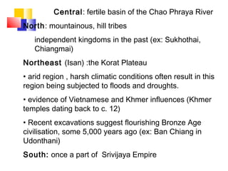 Central: fertile basin of the Chao Phraya River
North: mountainous, hill tribes
independent kingdoms in the past (ex: Sukhothai,
Chiangmai)
Northeast (Isan) :the Korat Plateau
• arid region , harsh climatic conditions often result in this
region being subjected to floods and droughts.
• evidence of Vietnamese and Khmer influences (Khmer
temples dating back to c. 12)
• Recent excavations suggest flourishing Bronze Age
civilisation, some 5,000 years ago (ex: Ban Chiang in
Udonthani)
South: once a part of Srivijaya Empire
 