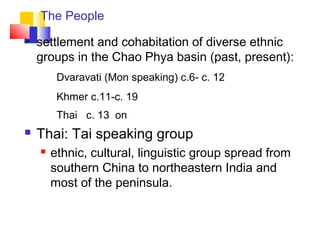 The People
 settlement and cohabitation of diverse ethnic
groups in the Chao Phya basin (past, present):
Dvaravati (Mon speaking) c.6- c. 12
Khmer c.11-c. 19
Thai c. 13 on
 Thai: Tai speaking group
 ethnic, cultural, linguistic group spread from
southern China to northeastern India and
most of the peninsula.
 