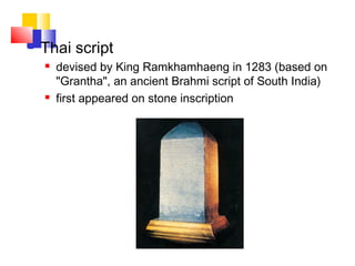  Thai script
 devised by King Ramkhamhaeng in 1283 (based on
"Grantha", an ancient Brahmi script of South India)
 first appeared on stone inscription
 