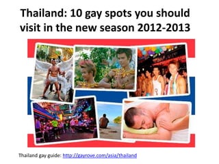 Thailand: 10 gay spots you should
visit in the new season 2012-2013
Thailand gay guide: http://gayrove.com/asia/thailand
 