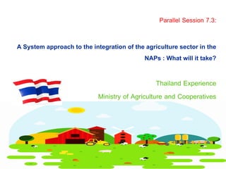 Thailand Experience
Ministry of Agriculture and Cooperatives
A System approach to the integration of the agriculture sector in the
NAPs : What will it take?
Parallel Session 7.3:
 