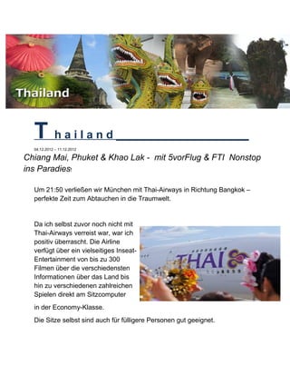 T h a i l a n d _____________________
04.12.2012 – 11.12.2012
Chiang Mai, Phuket & Khao Lak - mit 5vorFlug & FTI Nonstop
ins Paradies!
Um 21:50 verließen wir München mit Thai-Airways in Richtung Bangkok –
perfekte Zeit zum Abtauchen in die Traumwelt.
Da ich selbst zuvor noch nicht mit
Thai-Airways verreist war, war ich
positiv überrascht. Die Airline
verfügt über ein vielseitiges Inseat-
Entertainment von bis zu 300
Filmen über die verschiedensten
Informationen über das Land bis
hin zu verschiedenen zahlreichen
Spielen direkt am Sitzcomputer
in der Economy-Klasse.
Die Sitze selbst sind auch für fülligere Personen gut geeignet.
 
