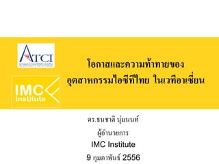 โอกาสและความท้าทายของ
อุตสาหกรรมไอซีทีไทย ในเวทีอาเซี่ยน

     ดร.ธนชาติ นุ่มนนท์
        ผู้อำนวยการ
      IMC Institute
    9 กุมภาพันธ์ 2556
 