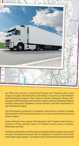 Lao PDR ranks second in shared land linkage with Thailand, with a total
length of roughly 1,835 kilometers and borders 12 provinces in the Northern
and Northeastern regions. These regions include: Chiang Rai, Phayao, Nan,
Uttaradit, and Phitsanulok in the Northern region, and Loei, Nong Khai, Nakhon
Phanom, Bueng Kan, Mukdahan, Amnat Charoen, and Ubon Ratchathani in
the Northeastern region.
The third longest connection is Cambodia, which shares a length of roughly
803 kilometers with Thailand and borders 7 provinces in the Northeastern and
Eastern regions.
Lastly, Malaysia shares about 506 kilometers with Thailand and borders 4
provinces of the southern region of Thailand, namely Satun, Songkhla,
Narathiwat, and Yala.
ThailandisutilizingitscentrallocationinSoutheastAsiatoconductvariousland
transport development projects with its neighbors to maximize cross border
road freight opportunities. According to the Thailand Development Research
 