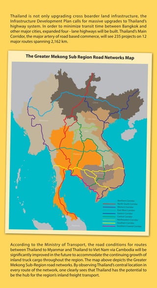 Thailand is not only upgrading cross boarder land infrastructure, the
Infrastructure Development Plan calls for massive upgrades to Thailand’s
highway system. In order to minimize transit time between Bangkok and
other major cities, expanded four - lane highways will be built. Thailand’s Main
Corridor, the major artery of road based commerce, will see 235 projects on 12
major routes spanning 2,162 km.
According to the Ministry of Transport, the road conditions for routes
between Thailand to Myanmar and Thailand to Viet Nam via Cambodia will be
significantly improved in the future to accommodate the continuing growth of
inland truck cargo throughout the region. The map above depicts the Greater
Mekong Sub-Region road networks. By observingThailand’s central location in
every route of the network, one clearly sees that Thailand has the potential to
be the hub for the region’s inland freight transport.
The Greater Mekong Sub Region Road Networks Map
Thailand
Laos
Viet Nam
China
Myanmar
Malaysia
Cambodia
Northern Corridor
North-South Corridor
Western Corridor
East-West Corridor
Eastern Corridor
Central Corridor
Northeastern Corridor
Southern Corridor
Southern Coastal Corridor
 