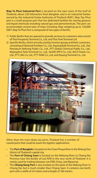 Map Ta Phut Industrial Port is located on the east coast of the Gulf of
Thailand, about 220 kilometers from Bangkok, and is an industrial harbor
owned by the Industrial Estate Authority of Thailand (IEAT). Map Tap Phut
port is a multi-purpose port that has dedicated facilities for storing gaseous
and liquid chemicals including natural gas and petrochemicals. The port can
accommodate several sizes of ships including ships weighing up to 120,000
DWT. Map Ta Phut Port is composed of two types of berths:
1) Public Berths that are opened to provide services to customers who consist
of Thai Prosperity Terminal Co., Ltd. and Thai Tank Terminal Ltd.
2) Specific Berths, which are only used by investor groups and their customers,
consisting of National Fertilizer Co., Ltd., Rayong BulkTerminal Co., Ltd., Star
Petroleum Refining Public Co., Ltd., PTT Global Chemical Public Co., Ltd.,
Maptaphut Tank Terminal Co., Ltd., GLOW SPP3 Co., Ltd., BLCP Power Co.,
Ltd., PTT LNG Co. Ltd., PTT TANK Co., Ltd, and Rayong Terminal Co., Ltd.
Other than the main deep sea ports, Thailand has a number of
coastal ports that could be assets for logistics applications.
• The Port of Bangkok is located on the Chao Phraya River in the KhlongToei
District of Thailand’s capital city.
• The Port of Chiang Saen is located on the Mekong River in Chiang Rai
Province near the border of Lao PDR in the very north of Thailand. It is
mainly used for trading between Lao PDR, China, and Myanmar.
• The Chiang Kong Port is also located on the bank of the Mekong River in
Chiang Rai, but is much smaller than Chiang Saen. It contains one berth
port with a width of 24 meters and a length of 180 meters.
 