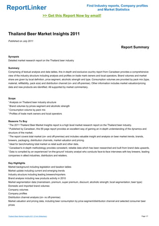 Find Industry reports, Company profiles
ReportLinker                                                                        and Market Statistics
                                              >> Get this Report Now by email!



Thailand Beer Market Insights 2011
Published on July 2011

                                                                                                               Report Summary

Synopsis
Detailed market research report on the Thailand beer industry


Summary
Comprising of textual analysis and data tables, this in-depth and exclusive country report from Canadean provides a comprehensive
view of the industry structure including analysis and profiles on trade mark owners and local operators. Brand volumes and market
share are given by local definition, price segment, alcoholic strength and type. Consumption volumes are provided by pack mix (type,
material, refillability, pack size) and distribution channel (on- and off-premise). Other information includes market valuation/pricing
data and new products are identified. All supported by market commentary.



Scope
' Analysis on Thailand beer industry structure
' Brand volumes by prices segment and alcoholic strength
' Consumption volume by pack mix
' Profiles of trade mark owners and local operators


Reasons To Buy
' The 2011 Thailand Beer Market Insights report is a high level market research report on the Thailand beer industry.
' Published by Canadean, this 69 page report provides an excellent way of gaining an in-depth understanding of the dynamics and
structure of the market.
' The report covers total market (on- and off-premise) and includes valuable insight and analysis on beer market trends, brands,
brewers, packaging, distribution channels, market valuation and pricing.
' Ideal for benchmarking total market vs retail audit and other data.
' Canadean's in-depth methodology provides consistent, reliable data which has been researched and built from brand data upwards.
' Data is compiled by an experienced 'on-the-ground' industry analyst who conducts face-to-face interviews with key brewers, leading
companies in allied industries, distributors and retailers.


Key Highlights
Market background including legislation and taxation tables
Market update including current and emerging trends
Industry structure including leading brewers/importers
Brand analysis including new products activity in 2010
Market segmentation data (mainstream, premium, super premium, discount; alcoholic strength; local segmentation; beer type)
Domestic and imported brand volumes
Company volumes
Company profiles
Distribution channel analysis (on- vs off-premise)
Market valuation and pricing data, including beer consumption by price segment/distribution channel and selected consumer beer
prices



Thailand Beer Market Insights 2011 (From Slideshare)                                                                               Page 1/7
 