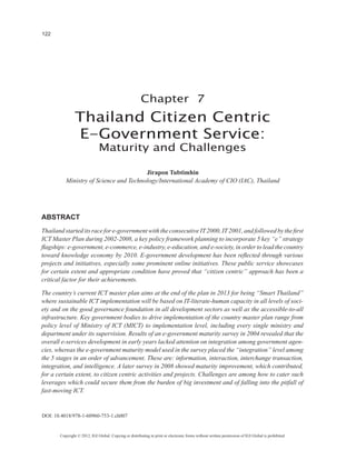 122




                                                        Chapter 7
                Thailand Citizen Centric
                E-Government Service:
                              Maturity and Challenges

                                        Jirapon Tubtimhin
          Ministry of Science and Technology/International Academy of CIO (IAC), Thailand




ABSTRACT
Thailand started its race for e-government with the consecutive IT 2000, IT 2001, and followed by the first
ICT Master Plan during 2002-2008, a key policy framework planning to incorporate 5 key “e” strategy
flagships: e-government, e-commerce, e-industry, e-education, and e-society, in order to lead the country
toward knowledge economy by 2010. E-government development has been reflected through various
projects and initiatives, especially some prominent online initiatives. These public service showcases
for certain extent and appropriate condition have proved that “citizen centric” approach has been a
critical factor for their achievements.

The country’s current ICT master plan aims at the end of the plan in 2013 for being “Smart Thailand”
where sustainable ICT implementation will be based on IT-literate-human capacity in all levels of soci-
ety and on the good governance foundation in all development sectors as well as the accessible-to-all
infrastructure. Key government bodies to drive implementation of the country master plan range from
policy level of Ministry of ICT (MICT) to implementation level, including every single ministry and
department under its supervision. Results of an e-government maturity survey in 2004 revealed that the
overall e-services development in early years lacked attention on integration among government agen-
cies, whereas the e-government maturity model used in the survey placed the “integration” level among
the 5 stages in an order of advancement. These are: information, interaction, interchange transaction,
integration, and intelligence. A later survey in 2008 showed maturity improvement, which contributed,
for a certain extent, to citizen centric activities and projects. Challenges are among how to cater such
leverages which could secure them from the burden of big investment and of falling into the pitfall of
fast-moving ICT.


DOI: 10.4018/978-1-60960-753-1.ch007


       Copyright © 2012, IGI Global. Copying or distributing in print or electronic forms without written permission of IGI Global is prohibited.
 