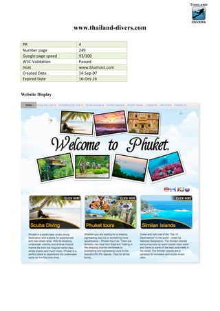 www.thailand-divers.com

PR	
                           4	
  
Number	
  page	
               249	
  
Google	
  page	
  speed	
      93/100	
  
W3C	
  Validation	
            Passed	
  
Host	
                         www.bluehost.com	
  
Created	
  Date	
              14-­‐Sep-­‐07	
  
Expired	
  Date	
              16-­‐Oct-­‐16	
  


Website Display
 