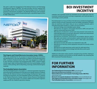 BOI INVESTMENT
INCENTIVE
materials, and corporate income tax exemption of up to eight years. Non-tax
incentives include permission to bring in expatriates, own land and take or
remit foreign currency abroad.
Promotedprojectsinmanyactivitiesintheelectronicsandelectricalappliances
industry receive an 8-year corporate income tax holiday, exemptions of import
duty on machinery and import duty on raw or essential materials used in
manufacturing export products, as well as non-tax incentives.
•	 Electronics design and embedded system design
•	 Manufacture of organics and printed electronics (OPE) and parts for
organics and printed electronics (OPE)
•	 Manufacture of electronic control and measurement instruments for
industrial/agricultural use and parts electronic control and measurement
instruments for industrial/agricultural use
•	 Manufacture of emission, transmission and reception devices used in
fiber-optic and wireless communications systems and parts for emission,
transmission and reception devices used in fiber-optic and wireless
communications systems
•	 Manufacture of solar cells and/or raw materials for solar cells
•	 Manufacture of security control equipment and parts for security control
equipment
•	 Manufacture of solid state drives and/or parts for solid state drives
•	 Manufacture of advanced technology hard disk drives and/or parts
•	 Manufacture of wafers
Additional information about specific manufacturing activities relating to
automotive industries can be found on the BOI website or by contacting the
BOI’s Investment Promotion Bureau 3.
The park is under the management of the National Science and Technology
Development Agency (NSTDA). The park provides services ranging from
technology transfer from universities and technology centers, to financial
assistance and business incubation. The National Electronics and Computer
TechnologyCenterislocatedintheparkallowingforunparalleledopportunities
for R&D collaboration.
Thai Organic and Printed Electronics Innovation Center (TOPIC):
TOPIC was established for the purpose of spearheading Thai innovation
and development in the next generation of organic and printed electronics
(OPE). Located in Thailand Science Park, TOPIC was designed as an R&D hub
to spur domestic innovation and entrepreneurship. TOPIC’s research targets
include organic light-emitting diode (OLED) and smart panel displays, printed
sensors, screen printing, roll-to-roll printing, smart tags, and functional organic
materials.
Thai Embedded Systems Association:
The Thai Embedded Systems Association is a national organization devoted to
thefurtheringofthedevelopmentoftheelectronicsdesignindustryinThailand.
Along with the National Science and Technology Development Agency and
the Board of Investment, the Thai Embedded Systems Association is a partner
in the Thailand Electronics Design Industry Human Resource Development
Project. The goal of the project is to produce skilled and innovative engineers
supply pool for the Thailand’s electronics industry.
FOR FURTHER
INFORMATION
The Thailand Board of Investment (BOI): www.boi.go.th
Electrical and Electronics Institute: www.thaieei.com
National Electronics and Computer Technology Center (NECTEC):
www.nectec.or.th
Electronic & Computer Employers’Association: www.eceathailand.com
Thai Organic & Printed Electronics Innovation Center: www.topic.in.th
Thai Embedded Systems Association: www.tesa.or.th
 