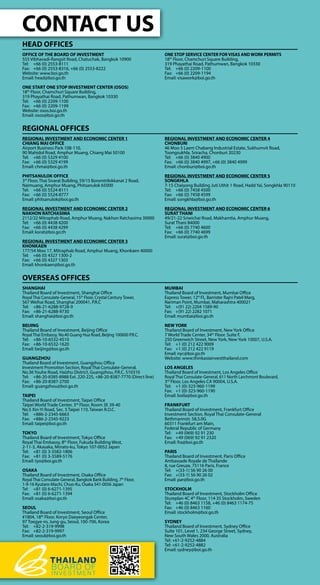 CONTACT US
HEAD OFFICES
OFFICE OF THE BOARD OF INVESTMENT
555 Vibhavadi-Rangsit Road, Chatuchak, Bangkok 10900
Tel: 	 +66 (0) 2553-8111
Fax: 	 +66 (0) 2553-8316, +66 (0) 2553-8222
Website: www.boi.go.th
Email: head@boi.go.th
ONE START ONE STOP INVESTMENT CENTER (OSOS)
18th
Floor, Chamchuri Square Building,
319 Phayathai Road, Pathumwan, Bangkok 10330
Tel: 	 +66 (0) 2209-1100
Fax: 	 +66 (0) 2209-1199
Website: osos.boi.go.th
Email: osos@boi.go.th
ONE STOP SERVICE CENTER FOR VISAS AND WORK PERMITS
18th
Floor, Chamchuri Square Building,
319 Phayathai Road, Pathumwan, Bangkok 10330
Tel: 	 +66 (0) 2209-1100
Fax: 	 +66 (0) 2209-1194
Email: visawork@boi.go.th
REGIONAL OFFICES
REGIONAL INVESTMENT AND ECONOMIC CENTER 1
CHIANG MAI OFFICE
Airport Business Park 108-110,
90 Mahidol Road, Amphur Muang, Chiang Mai 50100
Tel: 	 +66 (0) 5329 4100
Fax: 	 +66 (0) 5329 4199
Email: chmai@boi.go.th
PHITSANULOK OFFICE
3rd
Floor, Thai Sivarat Building, 59/15 Boromtrilokkanat 2 Road,
Naimuang, Amphur Muang, Phitsanulok 65000
Tel: 	 +66 (0) 5524-8111
Fax: 	 +66 (0) 5524-8777
Email: phitsanulok@boi.go.th
REGIONAL INVESTMENT AND ECONOMIC CENTER 2
NAKHON RATCHASIMA
2112/22 Mitraphab Road, Amphur Muang, Nakhon Ratchasima 30000
Tel: 	 +66 (0) 4438 4200
Fax: 	 +66 (0) 4438 4299
Email: korat@boi.go.th
REGIONAL INVESTMENT AND ECONOMIC CENTER 3
KHONKAEN
177/54 Moo 17, Mitraphab Road, Amphur Muang, Khonkaen 40000
Tel: 	 +66 (0) 4327 1300-2
Fax: 	 +66 (0) 4327 1303
Email: khonkaen@boi.go.th
REGIONAL INVESTMENT AND ECONOMIC CENTER 4
CHONBURI
46 Moo 5 Laem Chabang Industrial Estate, Sukhumvit Road,
Toongsukhla, Sriracha, Chonburi 20230
Tel: 	 +66 (0) 3840 4900
Fax: 	 +66 (0) 3840 4997, +66 (0) 3840 4999
Email: chonburi@boi.go.th
REGIONAL INVESTMENT AND ECONOMIC CENTER 5
SONGKHLA
7-15 Chaiyong Building Juti Uthit 1 Road, Hadd Yai, Songkhla 90110
Tel: 	 +66 (0) 7458 4500
Fax: 	 +66 (0) 7458 4599
Email: songkhla@boi.go.th
REGIONAL INVESTMENT AND ECONOMIC CENTER 6
SURAT THANI
49/21-22 Sriwichai Road, Makhamtia, Amphur Muang,
Surat Thani 84000
Tel: 	 +66 (0) 7740 4600
Fax: 	 +66 (0) 7740 4699
Email: surat@boi.go.th
OVERSEAS OFFICES
SHANGHAI
Thailand Board of Investment, Shanghai Office
Royal Thai Consulate-General, 15th
Floor, Crystal Century Tower,
567 Weihai Road, Shanghai 200041, P.R.C
Tel:	+86-21-6288-9728-9
Fax:	+86-21-6288-9730
Email: shanghai@boi.go.th
BEIJING
Thailand Board of Investment, Beijing Office
Royal Thai Embassy, No.40 Guang Hua Road, Beijing 100600 P.R.C.
Tel: 	 +86-10-6532-4510
Fax: 	 +86-10-6532-1620
Email: beijing@boi.go.th
GUANGZHOU
Thailand Board of Investment, Guangzhou Office
Investment Promotion Section, Royal Thai Consulate-General,
No.36 Youhe Road, Haizhu District, Guangzhou, P.R.C. 510310
Tel: 	 +86-20-8385-8988 Ext. 220-225, +86-20-8387-7770 (Direct line)
Fax: 	 +86-20-8387-2700
Email: guangzhou@boi.go.th
TAIPEI
Thailand Board of Investment, Taipei Office
Taipei World Trade Center, 3rd
Floor, Room 3E 39-40
No.5 Xin-Yi Road, Sec. 5 Taipei 110, Taiwan R.O.C.
Tel:	+886-2-2345-6663
Fax:	+886-2-2345-9223
Email: taipei@boi.go.th
TOKYO
Thailand Board of Investment, Tokyo Office
Royal Thai Embassy, 8th
Floor, Fukuda Building West,
2-11-3, Akasaka, Minato-ku, Tokyo 107-0052 Japan
Tel:	 +81 (0) 3-3582-1806
Fax:	 +81 (0) 3-3589-5176
Email: tyo@boi.go.th
OSAKA
Thailand Board of Investment, Osaka Office
Royal Thai Consulate-General, Bangkok Bank Building, 7th
Floor,
1-9-16 Kyutaro-Machi, Chuo-Ku, Osaka 541-0056 Japan
Tel:	 +81 (0) 6-6271-1395
Fax:	 +81 (0) 6-6271-1394
Email: osaka@boi.go.th
SEOUL
Thailand Board of Investment, Seoul Office
#1804, 18th
Floor, Koryo Daeyeongak Center,
97 Toegye-ro, Jung-gu, Seoul, 100-706, Korea
Tel:	+82-2-319-9998
Fax:	+82-2-319-9997
Email: seoul@boi.go.th
MUMBAI
Thailand Board of Investment, Mumbai Office
Express Tower, 12th
Fl., Barrister Rajni Patel Marg,
Nariman Point, Mumbai, Maharashtra 400021
Tel: 	 +(91 22) 2204 1589-90
Fax: 	 +(91 22) 2282 1071
Email: mumbai@boi.go.th
NEW YORK
Thailand Board of Investment, New York Office
7 World Trade Center, 34th
Floor. Suite F,
250 Greenwich Street, New York, New York 10007, U.S.A.
Tel: 	 +1 (0) 212 422 9009
Fax: 	 +1 (0) 212 422 9119
Email: nyc@boi.go.th
Website: www.thinkasiainvestthailand.com
LOS ANGELES
Thailand Board of Investment, Los Angeles Office
Royal Thai Consulate-General, 611 North Larchmont Boulevard,
3rd
Floor, Los Angeles CA 90004, U.S.A.
Tel: 	 +1 (0)-323-960-1199
Fax: 	 +1 (0)-323-960-1190
Email: boila@boi.go.th
FRANKFURT
Thailand Board of Investment, Frankfurt Office
Investment Section, Royal Thai Consulate-General
Bethmannstr. 58,5.0G
60311 Frankfurt am Main,
Federal Republic of Germany
Tel: 	 +49 (069) 92 91 230
Fax: 	 +49 (069) 92 91 2320
Email: fra@boi.go.th
PARIS
Thailand Board of Investment, Paris Office
Ambassade Royale de Thaïlande
8, rue Greuze, 75116 Paris, France
Tel: 	 +(33-1) 56 90 26 00
Fax: 	 +(33-1) 56 90 26 02
Email: par@boi.go.th
STOCKHOLM
Thailand Board of Investment, Stockholm Office
Stureplan 4C 4th
Floor, 114 35 Stockholm, Sweden
Tel:	 +46 (0) 8463 1158, +46 (0) 8463 1174-75
Fax:	 +46 (0) 8463 1160
Email: stockholm@boi.go.th
SYDNEY
Thailand Board of Investment, Sydney Office
Suite 101, Level 1, 234 George Street, Sydney,
New South Wales 2000, Australia
Tel: +61-2-9252-4884
Tel: +61-2-9252-4882
Email: sydney@boi.go.th
 