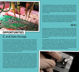 OPPORTUNITIES
IC and Data Storage
Due to recent technological innovations, the integrated circuit market has
witnessed continued growth. Integrated circuits are an integral component
of smartphones, a now ubiquitous market that is expected to be worth US$1
trillionin2015.Notonlydointegratedcircuitsplayacentralroleinsmartphones
and tablets, but they power the next generation of smart devices as well. The
arrival of next generation web connected electronics, wearable devices and
Internet of Things (IoT) devices, means integrated circuits will continue to see
increased growth and greater demand. The global integrated circuit market
is forecast to reach US$379 billion in 2019 due to the increasing blending of
everyday devices with Internet connectivity.
Although Thailand’s electronics market is well developed, the production
of integrated circuits remains an opportunity for manufacturers. Integrated
circuits are still mainly imported from China, the USA, Korea,Taiwan, and Japan.
In 2014, Thailand imported nearly US$10 billion worth of integrated circuits. A
limited supply of locally produced integrated circuits provides opportunities
for manufacturers to access a new, profitable market by producing integrated
circuits in Thailand that can satisfy the demands of the local electronics
sector. In addition, IC design and related activities offers a burgeoning field
of opportunity, particularly in wafer design, where there is plenty of room for
growth. The Thai government awards generous incentives to foreign investors
that will tap intoThailand’s highly advanced technology to produce and design
the integrated circuits that will power the next generation of smart devices.
As the leading global HDDs and components producer, Thailand’s suppliers
benefit from first class industrial clusters and government support. The Thai
government’s continued commitment in supporting Thailand’s HDD industry
is apparent in its continued investments in research programs designed to
spur HDD technological enhancements. As a result of Thailand’s world-class
industry clusters, world players in the HDD manufacturing industries can all be
found in Thailand.
Technological innovations in the consumer and enterprise sectors have
produced next generation of HDD and newer data storage techniques such
as Solid State Drives (SSD) and Solid State Hybrid Drives (SSHD). Thailand’s
decades of experience in data storage technology and expertise derived from
its years as a central hub of data storage production makes Thailand an ideal
location for the production of next generation data storage solutions.
RFID
Thailand’s prowess at electronics reaches the radio-frequency identification
(RFID) technology industry as well. RFID technology is playing an increasingly
important role in various industries worldwide, from organizing warehoused
inventories to tagging livestock. The RFID Institute, a joint public-private
sector research institute was established in 2009 as a test bed center working
with private companies to design state of the applications and technologies
for various industries including: security, logistics, healthcare, retail, and
transportation.
The global RFID market was valued at US$8.9 billion in 2014, a 16% increase
from 2013 and a 29% increase from 2012. The market is forecast to reach
US$27.31 billion by 2024. In 2014, a total of 6.9 billion RFID tags were sold
worldwide. RFID technology’s usage will be seen in practically every industry
as companies rely more and more on digital solutions to streamline operations
and improve their bottom line. Technology companies that have already
tapped into Thailand’s advanced RFID capabilities include: Datamars, Hana
Microelectronics, Smartrac Technology, and Sumida Electric.
 