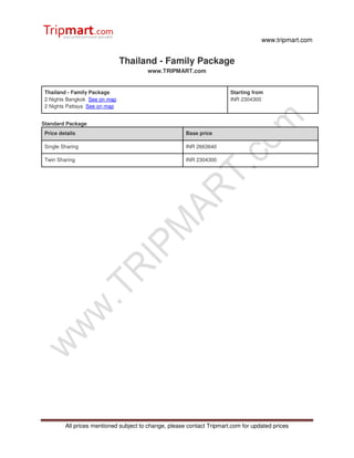 www.tripmart.com
All prices mentioned subject to change, please contact Tripmart.com for updated prices
Thailand - Family Package
www.TRIPMART.com
Thailand - Family Package
2 Nights Bangkok See on map
2 Nights Pattaya See on map
Starting from
INR 2304300
Standard Package
Price details Base price
Single Sharing INR 2663640
Twin Sharing INR 2304300
 