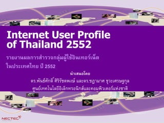 Internet User Profile
 Internet User Profile
         รายงานผลการสารวจ
of Thailand 2552
 of Thailand 2552
 กลมผใชอนเทอรเนตในประเทศไทย ป 2551
   ร                        า
รายงานผลการสารวจกลมผใชอนเทอรเนต
ในประเทศไทย ป 2552 2552
   ใ
   นา
                             น
                     นาเสนอโดย
  ด .พ(        (         นาเสนอโดยร
     ดร.พ(นธศกด* ศรร(ชตพงษ .ช ดร.ชฎามาศ ธวะเศรษฐกล
                           และ                        นฎ
  ศ                                               น
        ศนยเทคโนโลยศรรชตพงษ และดร.ชฎามาศ ธวะเศรษฐกล
          ดร.พนธศกด อเลกทรอนกสและคอมพวเตอรแหงชาต
         ศนยเทคโนโลย!อเล#กทรอนกสและคอมพวเตอรแห&งชาต



                                                       1
 