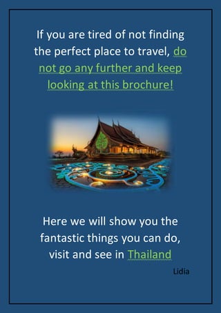 If you are tired of not finding
the perfect place to travel, do
not go any further and keep
looking at this brochure!
Here we will show you the
fantastic things you can do,
visit and see in Thailand
Lidia
 