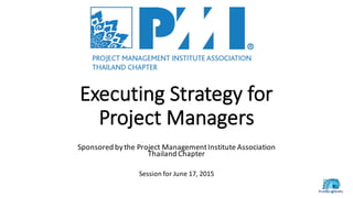 Executing	
  Strategy	
  for	
  
Project	
  Managers
Sponsored	
  by	
  the	
  Project	
  Management	
  Institute	
  Association
Thailand	
  Chapter
Session	
  for	
  June	
  17,	
  2015
 