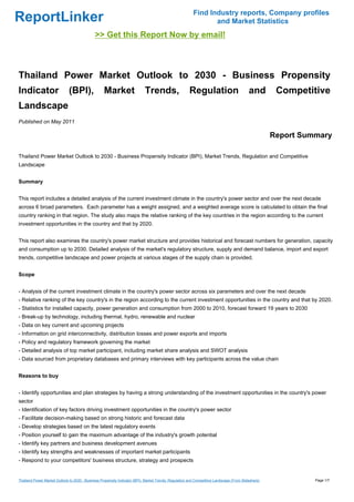 Find Industry reports, Company profiles
ReportLinker                                                                                                    and Market Statistics
                                              >> Get this Report Now by email!



Thailand Power Market Outlook to 2030 - Business Propensity
Indicator                     (BPI),               Market                   Trends,                    Regulation                          and        Competitive
Landscape
Published on May 2011

                                                                                                                                                     Report Summary

Thailand Power Market Outlook to 2030 - Business Propensity Indicator (BPI), Market Trends, Regulation and Competitive
Landscape


Summary


This report includes a detailed analysis of the current investment climate in the country's power sector and over the next decade
across 6 broad parameters. Each parameter has a weight assigned, and a weighted average score is calculated to obtain the final
country ranking in that region. The study also maps the relative ranking of the key countries in the region according to the current
investment opportunities in the country and that by 2020.


This report also examines the country's power market structure and provides historical and forecast numbers for generation, capacity
and consumption up to 2030. Detailed analysis of the market's regulatory structure, supply and demand balance, import and export
trends, competitive landscape and power projects at various stages of the supply chain is provided.


Scope


- Analysis of the current investment climate in the country's power sector across six parameters and over the next decade
- Relative ranking of the key country's in the region according to the current investment opportunities in the country and that by 2020.
- Statistics for installed capacity, power generation and consumption from 2000 to 2010, forecast forward 19 years to 2030
- Break-up by technology, including thermal, hydro, renewable and nuclear
- Data on key current and upcoming projects
- Information on grid interconnectivity, distribution losses and power exports and imports
- Policy and regulatory framework governing the market
- Detailed analysis of top market participant, including market share analysis and SWOT analysis
- Data sourced from proprietary databases and primary interviews with key participants across the value chain


Reasons to buy


- Identify opportunities and plan strategies by having a strong understanding of the investment opportunities in the country's power
sector
- Identification of key factors driving investment opportunities in the country's power sector
- Facilitate decision-making based on strong historic and forecast data
- Develop strategies based on the latest regulatory events
- Position yourself to gain the maximum advantage of the industry's growth potential
- Identify key partners and business development avenues
- Identify key strengths and weaknesses of important market participants
- Respond to your competitors' business structure, strategy and prospects


Thailand Power Market Outlook to 2030 - Business Propensity Indicator (BPI), Market Trends, Regulation and Competitive Landscape (From Slideshare)             Page 1/7
 