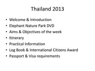 Thailand 2013
•   Welcome & Introduction
•   Elephant Nature Park DVD
•   Aims & Objectives of the week
•   Itinerary
•   Practical Information
•   Log Book & International Citizens Award
•   Passport & Visa requirements
 