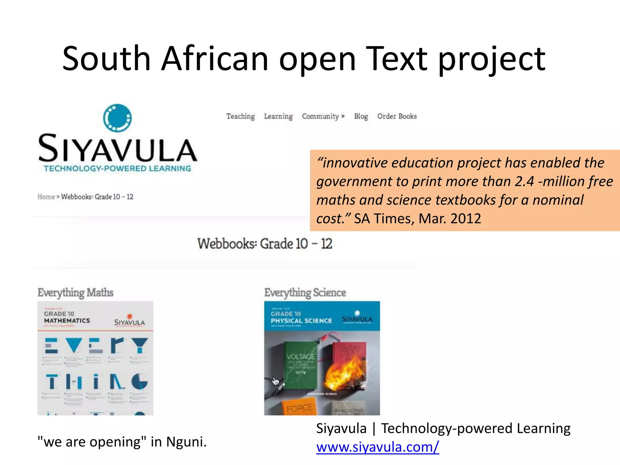 South African open Text project

                             “innovative education project has enabled the
                             government to print more than 2.4 -million free
                             maths and science textbooks for a nominal
                             cost.” SA Times, Mar. 2012




                             Siyavula | Technology-powered Learning
"we are opening" in Nguni.   www.siyavula.com/
 
