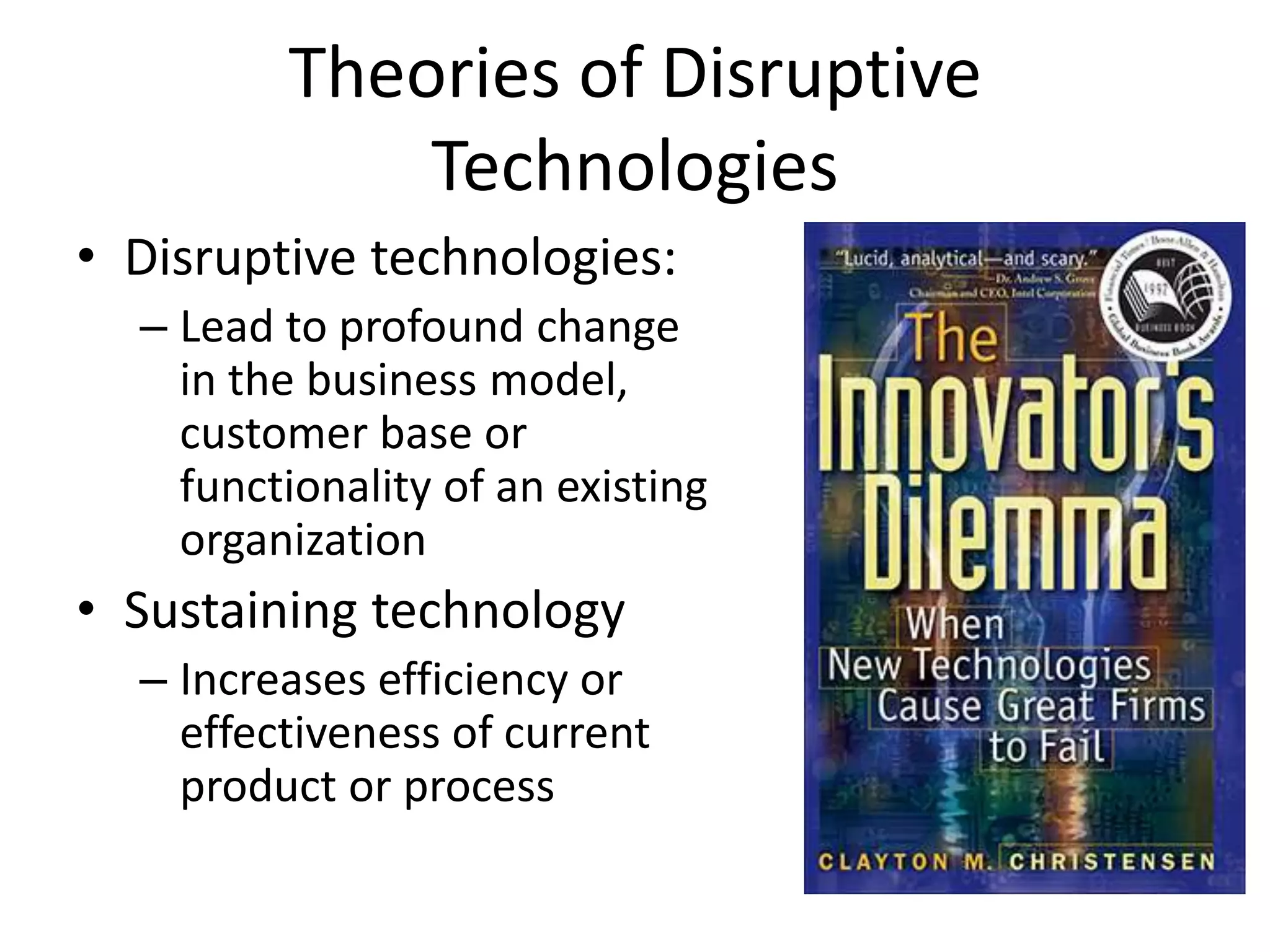 Theories of Disruptive
             Technologies
• Disruptive technologies:
  – Lead to profound change
    in the business model,
    customer base or
    functionality of an existing
    organization
• Sustaining technology
  – Increases efficiency or
    effectiveness of current
    product or process
 