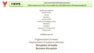 กสทช. คณะกรรมการกิจการโทรคมนาคม (กทค.)
สานักงานคณะกรรมการกิจการกระจายเสียง กิจการโทรทัศน์ และกิจการโทรคมนาคมแห่งชาติ
Mobile broadband
Social media
Cloud
Big Data
Social media
Artificial intelligence (AI)
Web Bot
Chatbot
Internet of Things (IoT)
Blockchain
ทาให้เกิดปรากฎการณ์
Fragmentation of media
Fragmentation of audience attention
Disruption of media
Business disruption
 