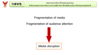 กสทช. คณะกรรมการกิจการโทรคมนาคม (กทค.)
สานักงานคณะกรรมการกิจการกระจายเสียง กิจการโทรทัศน์ และกิจการโทรคมนาคมแห่งชาติ
Fragmentation of media
Fragmentation of audience attention
Media disruption
 