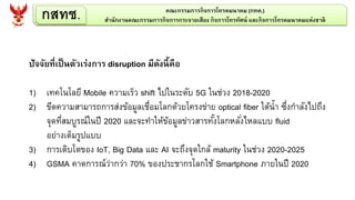 กสทช. คณะกรรมการกิจการโทรคมนาคม (กทค.)
สานักงานคณะกรรมการกิจการกระจายเสียง กิจการโทรทัศน์ และกิจการโทรคมนาคมแห่งชาติ
ปัจจัยที่เป็นตัวเร่งการ disruption มีดังนี้คือ
1) เทคโนโลยี Mobile ความเร็ว shift ไปในระดับ 5G ในช่วง 2018-2020
2) ขีดความสามารถการส่งข้อมูลเชื่อมโลกด้วยโครงข่าย optical fiber ใต้น้า ซึ่งกาลังไปถึง
จุดที่สมบูรณ์ในปี 2020 และจะทาให้ข้อมูลข่าวสารทั้งโลกหลั่งไหลแบบ fluid
อย่างเต็มรูปแบบ
3) การเติบโตของ IoT, Big Data และ AI จะถึงจุดใกล้ maturity ในช่วง 2020-2025
4) GSMA คาดการณ์ว่ากว่า 70% ของประชากรโลกใช้ Smartphone ภายในปี 2020
 