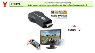 กสทช. คณะกรรมการกิจการโทรคมนาคม (กทค.)
สานักงานคณะกรรมการกิจการกระจายเสียง กิจการโทรทัศน์ และกิจการโทรคมนาคมแห่งชาติ
5G
Future TV
 
