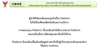 ผู้นาดิจิทัลจะต้องมองธุรกิจเป็น Platform
ไม่ใช่เป็นเพียงผลิตภัณฑ์และการบริการ
การออกแบบ Platform นั้นจะต้องคานึงถึงการขยาย Platform
และจะต้องมีความยืดหยุ่นและปรับตัวได้ง่าย
Platform ยังจะต้องเชื่อมโยงข้อมูลข่าวสารไปถึงผู้บริหารทุกระดับขององค์กร
ได้อย่าง realtime
กสทช. คณะกรรมการกิจการโทรคมนาคม (กทค.)
สานักงานคณะกรรมการกิจการกระจายเสียง กิจการโทรทัศน์ และกิจการโทรคมนาคมแห่งชาติ
 