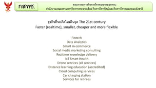 ธุรกิจที่จะเกิดใหม่ในยุค The 21st century
Faster (realtime), smaller, cheaper and more flexible
Fintech
Data Analytics
Smart m-commerce
Social media marketing consulting
Realtime knowledge delivery
IoT Smart Health
Drone services (all services)
Distance learning education (accredited)
Cloud computing services
Car charging station
Services for retirees
กสทช. คณะกรรมการกิจการโทรคมนาคม (กทค.)
สานักงานคณะกรรมการกิจการกระจายเสียง กิจการโทรทัศน์ และกิจการโทรคมนาคมแห่งชาติ
 