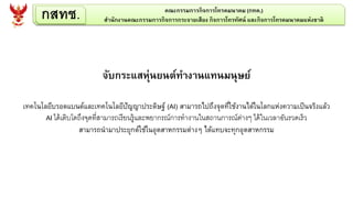 กสทช. คณะกรรมการกิจการโทรคมนาคม (กทค.)
สานักงานคณะกรรมการกิจการกระจายเสียง กิจการโทรทัศน์ และกิจการโทรคมนาคมแห่งชาติ
จับกระแสหุ่นยนต์ทางานแทนมนุษย์
เทคโนโลยีบรอดแบนด์และเทคโนโลยีปัญญาประดิษฐ์ (AI) สามารถไปถึงจุดที่ใช้งานได้ในโลกแห่งความเป็นจริงแล้ว
AI ได้เติบโตถึงจุดที่สามารถเรียนรู้และพยากรณ์การทางานในสถานการณ์ต่างๆ ได้ในเวลาอันรวดเร็ว
สามารถนามาประยุกต์ใช้ในอุตสาหกรรมต่างๆ ได้แทบจะทุกอุตสาหกรรม
 