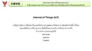 กสทช. คณะกรรมการกิจการโทรคมนาคม (กทค.)
สานักงานคณะกรรมการกิจการกระจายเสียง กิจการโทรทัศน์ และกิจการโทรคมนาคมแห่งชาติ
Internet of Things (IoT)
จะมีอุปกรณ์ต่างๆ เชื่อมโยงกันบนเครือข่าย IoT platform ไม่น้อยกว่า 200,000 ล้านชิ้น ทั่วโลก
หุ่นยนต์มีศักยภาพที่จะถูกนามาใช้เพิ่มขึ้นอย่างรวดเร็วกว่าที่เคยคาดการณ์ไว้
สามารถทางานแทนมนุษย์ได้
call center
web bot
Chatbot
 