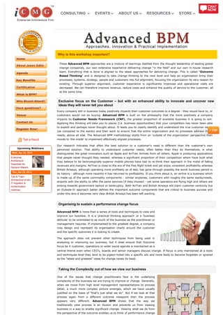 CONSULTING                  EVENTS             ABOUT US              RESOURCES                 STORE




                           Why is this workshop important?

                            These Advanced BPM approaches are a mixture of learnings distilled from the thought leadership of leading global
                            change companies, our own extensive experience delivering change "in the field" and our own in-house research
                            team. Everything that is done is aligned to the latest approaches for delivering change. This is called "Outcome
                            Based Thinking" and is designed to take change thinking to the next level and help an organisation bring their
                            processes, systems, strategy, people and customers into full alignment, focusing the organization its very reason for
                            existing. Through superior alignment, customer experience is significantly improved and operational costs are
                            decreased. We can therefore improve revenue, reduce costs and enhance the quality of service to the customer, all
                            at the same time.


                            Exclusive focus on the Customer – but with an enhanced ability to innovate and uncover new
                            ideas they will never tell you about
                           Every company still in business today positively impacts their customer outcomes to a degree - they would have to, or
                           customers would not be buying. Advanced BPM is built on the philosophy that the more positively a company
                           impacts its Customer Needs Framework (CNF), the greater proportion of available business it is going to win.
                           Applying this thinking will take you to places (i.e. business opportunities) that your competition has never been able
                           to exploit and perhaps never thought about. It leads you to clearly identify and understand the true customer needs
                           (as compared to the wants) and then work to ensure that the entire organization and its processes address those
                           needs, above all else. The Advanced BPM methodology starts from an 'outside of the organization' perspective then
           Tell a friend   moves to 'the inside' to implement effectively aligned processes.

                           Our research indicates that often the best solution to a customer's need is different than the customer's own
      Upcoming Webinars
                           perceived solution. That ability to understand customer needs, often better than they do themselves, is what
 Wed, Apr 24, 2013         distinguishes the great innovators such as Apple and AirTran Airlines from all others. Apple is producing applications
Enterprise                 that people never thought they needed, whereas a significant proportion of their competition whom have built what
Architecture -             they believe to be technologically superior mobile phones have had to re-think their approach in the midst of falling
Essentials for
                           revenues and margins. AirTran is close to the era of the free flight ticket and yet enjoy consistent profitability whereas
Decision Makers
                           British Airways, although operating more profitably as of late, has gone through possibly the worst business period in
 Thu, Apr 25, 2013
                           its history - although more recently it has returned to profitability. If you think about it, an airline is a business which
Tips & Traps -
                           is made up of the same commodity components - similar airplanes, customers with roughly the same wants/needs,
Architecture driven
                           airports with the ability to offer the same services (if they choose) - yet some operators are flying high and others are
IT migration &
modernization              sinking towards government bailout or bankruptcy. Both AirTran and British Airways will claim customer centricity but
roadmap                    an Outside-In approach better defines the important outcome components that are critical to business success and
                           under this lens it becomes very clear British Airways has been left wanting.



                            Organising to sustain a performance change focus

                           Advanced BPM is more than a series of tools and techniques to view and
                           improve our business. It is a 'practical thinking approach' or a 'business
                           attitude' to be orientated to as much of the business as the practitioner or
                           management requires. If implemented to the greatest degree, a company
                           may design and represent its organisation charts around the customer
                           and the specific outcomes it is looking to create.

                           The approach does not prevent other techniques from being used in
                           analysing or improving our business, but it does ensure that Outcome
                           focus be it customer, operations or wider social agenda is maintained as a
                           central theme even when CEO's, boards and senior managers discuss change. If focus is only maintained at a tools
                           and techniques level they tend to be pigeon-holed into a specific silo and more likely to become forgotten or ignored
                           as the "latest and greatest" ideas for change raises its head.



                            Taking the Complexity out of how we view our business

                           One of the issues that change practitioners face is the underlying
                           complexity of the business we are trying to improve or change. Generally,
                           when we move from high level management representations to process
                           detail, a much more complex picture emerges, which we have usually
                           justified on the basis of "that's just what we do". But if we look at that
                           process again from a different outcome viewpoint then the process
                           appears very different. Advanced BPM shows that the way we
                           traditionally view process is an illusion and prevents us from viewing
                           business in a way to enable significant change. Viewing what we do from
                           the perspective of the outcome enables us to think of performance change
 