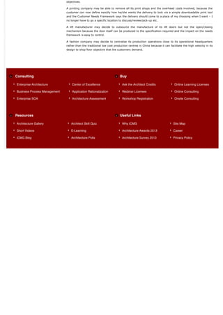 objectives.

                              A printing company may be able to remove all its print shops and the overhead costs involved, because the
                              customer can now define exactly how he/she wants the delivery to look via a simple downloadable print tool
                              and the Customer Needs Framework says the delivery should come to a place of my choosing when I want – I
                              no longer have to go a specific location to discuss/review/pick-up etc.

                              A lift manufacturer may decide to outsource the manufacture of its lift doors but not the open/closing
                              mechanism because the door itself can be produced to the specification required and the impact on the needs
                              framework is easy to control.

                              A fashion company may decide to centralise its production operations close to its operational headquarters
                              rather than the traditional low cost production centres in China because it can facilitate the high velocity in its
                              design to shop floor objective that the customers demand.




Consulting                                                              Buy

Enterprise Architecture           Center of Excellence                   Ask the Architect Credits                Online Learning Licenses

Business Process Management       Application Rationalization            Webinar Licenses                         Online Consulting

Enterprise SOA                    Architecture Assessment                Workshop Registration                    Onsite Consulting




Resources                                                               Useful Links

Architecture Gallery             Architect Skill Quiz                    Why iCMG                                 Site Map

Short Videos                     E-Learning                              Architecture Awards 2013                 Career

iCMG Blog                        Architecture Polls                      Architecture Survey 2013                 Privacy Policy
 