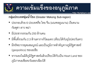 ความเข้ มแข็งของอนุุภมภาค
                           ู ิ
กลุุ่มประเทศลุุ่มนําโขง (Greater Mekong Sub-region)
                     ้      (              g         g )
• ประกอบด้ วย 6 ประเทศคือ ไทย จีน (มณฑลยูนนาน) เวียดนาม
  กัมพูชา ลาว พม่า
• มีประชากรรวมกัน 250 ล้ านคน
  มประชากรรวมกน ลานคน
• มีพื ้นที่รวมกัน 2.3 ล้ านตารางกิโลเมตร (เทียบได้ กบยุโรปตะวันตก)
                                                     ั ุ
• มีทรัพยากรอุดมสมบูรณ์ และเป็ นภูมิภาคสําคัญทางภูมิรัฐศาสตร์
  (geopolitics) ของเอเชีีย
• หากมองในมิตภมรัฐศาสตร์ แล้ วเปรี ยบได้ กบเป็ น Heart Land ของ
  หากมองในมตภูมิรฐศาสตรแลวเปรยบไดกบเปน
                   ิ                          ั
  ภูมิภาคเอเชียตะวันออกเฉียงใต้
 