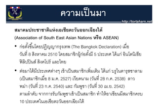 ความเป็ นมา
สมาคมประชาชาตแหงเอเชยตะวนออกเฉยงใต
สมาคมประชาชาติแห่ งเอเชียตะวันออกเฉียงใต้
(Association of South East Asian Nations หรือ ASEAN)
• ก่อตังขึ ้้นโดยปฏิญญากรุงเทพ (The Bangkok Declaration) เมื่อ
         ้
  วนท สงหาคม
  วันที่ 8 สิงหาคม 2510 โดยสมาชิกผ้ ก่อตังมี 5 ประเทศ ได้ แก่ อินโดนิเซีย
                          โดยสมาชกผู อตงม ้                ไดแก อนโดนเซย
  ฟิ ลปปิ นส์ สิงคโปร์ และไทย
       ิ
• ต่อมาได้ มีประเทศต่างๆ เข้ าเป็ นสมาชิกเพิ่มเติม ได้ แก่ บรูไนดารุสซาลาม
  (
  (เป็ นสมาชิกเมื่อ 8 ม.ค. 2527) เวียดนาม (วันที่ 28 ก.ค. 2538) ลาว
                                )           (                    )
  พม่า (วันที่ 23 ก.ค. 2540) และ กัมพูชา (วันที่ 30 เม.ย. 2542)
  ตามลาดบ จากการรับกัมพชาเข้ าเป็ นสมาชิก ทําให้ อาเซียนมีสมาชิกครบ
  ตามลําดับ จากการรบกมพูชาเขาเปนสมาชก ทาใหอาเซยนมสมาชกครบ
  10 ประเทศในเอเซียตะวันออกเฉียงใต้
 