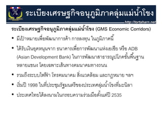 ระเบียงเศรษฐกิจอนุุภมภาคลุุ่มแม่ นําโขง
                 ฐ        ู ิ            ้
ระเบียงเศรษฐกิจอนุุภมภาคลุุ่มแม่ นําโขง (GMS Economic Corridors)
                ฐ        ู ิ               ้  (                   )
• มีเปาหมายเพื่อพัฒนาการค้ า การลงทุน ในภูมิภาคนี ้
         ้
• ได้ รับเงินอุดหนุนจาก ธนาคารเพื่อการพัฒนาแห่งเอเชีย หรื อ ADB
  (Asian Development Bank) ในการพัฒนาสาธารณปโภคขันพื ้นฐาน
                                 ในการพฒนาสาธารณูปโภคขนพนฐาน   ้
  หลายแขนง โดยเฉพาะเส้ นทางคมนาคมทางถนน
• รวมถึงระบบไฟฟา โทรคมนาคม สิงแวดล้ อม และกฎหมาย ฯลฯ
                    ้                   ่
• เริิ่ มปี 1998 ใ ี่ประชุมรััฐมนตรีี ของประเทศลุมนํําโ ี่มะนิิลา
                 ในที                     ป       ่ ้ โขงที
• ประเทศไทยได้ ลงนามในกรอบความร่วมมือตังแต่ปี 2535
  ประเทศไทยไดลงนามในกรอบความรวมมอตงแตป          ้
 