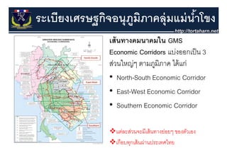 ระเบียงเศรษฐกิจอนุุภมภาคลุุ่มแม่ นําโขง
           ฐ        ู ิ            ้
               เส้ นทางคมนาคมใน GMS
               Economic Corridors แบ่งออกเป็ น 3
               สวนใหญๆ
               ส่ ใ ่ ตามภูมิภาค ไ ้ ่
                                   ไดแก
               • North-South Economic Corridor
               • East-West Economic Corridor
               • Southern Economic Corridor

                 แต่ละส่วนจะมีเส้ นทางย่อยๆ ของตัวเอง
                                          ๆ
                 เกือบทุกเส้ นผ่านประเทศไทย
 