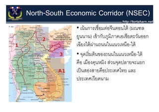 North-South Economic Corridor (NSEC)
              • เน้ นการเชื่อมต่อจีนตอนใต้ (มณฑล
                                           (
              ยูนนาน) เข้ ากับภูมิภาคเอเชียตะวันออก
                  ี ใ้ ่
              เฉยงใตผานถนนในแนวเหนอ-ใต้
                                ใ        ื ใ
              • จดเริ่ มต้ นของถนนในแนวเหนือ-ใต้
                   ุ
              คือ เมืองคุนหมิง ส่วนจุดปลายจะแยก
              เป็ นสองสายคืือป
               ป็              ประเทศไทย และ
                                      ไ
              ประเทศเวียดนาม
 