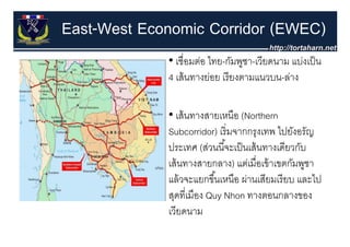 East-West Economic Corridor (EWEC)
             • เชื่อมต่อ ไทย-กัมพูชา-เวียดนาม แบ่งเป็ น
                                   ู
             4 เส้ นทางย่อย เรี ยงตามแนวบน-ล่าง

             • เส้ นทางสายเหนือ (Northern
             Subcorridor) เริ่ มจากกรุงเทพ ไปยังอรัญ
             ประเทศ (ส่วนนี ้จะเป็ นเส้ นทางเดียวกับ
                       (
             เส้ นทางสายกลาง) แต่เมื่อเข้ าเขตกัมพูชา
             แลวจะแยกขนเหนอ ผ่านเสียมเรี ยบ
             แล้ วจะแยกขึ ้นเหนือ ผานเสยมเรยบ และไป
             สุดที่เมือง Quy Nhon ทางตอนกลางของ
             เวีียดนาม
 