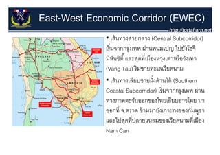 East-West Economic Corridor (EWEC)
             • เส้ นทางสายกลาง (Central Subcorridor)
             เริ่ มจากกรุงเทพ ผ่านพนมเปญ ไปยังโฮจิ
             มหนซต และสุดทเมองหวุงเตาหรอวงเทา
             มิห์นซิตี ้ และสดที่เมืองหวงเต่าหรื อวังเทา
             (Vang Tau) ริ มชายทะเลเวียดนาม
             • เส้้ นทางเลีียบชายฝั่ งด้้ านใต้้ (Southern
                                            ใ
             Coastal Subcorridor) เริ่ มจากกรุงเทพ ผ่าน
             ทางภาคตะวันออกของไทยเลียบอ่าวไทย มา
             ออกที่ จ.ตราด ข้ ามม งเ
                          ร      มมายั เกาะกงของกัมพชา     ู
             และไปสุดที่ปลายแหลมของเวียดนามที่เมือง
             Nam Can
 