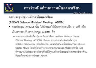 การร่ วมมือด้ านความมั่นคงอาเซียน
การประชุุมรั ฐมนตรี กลาโหมอาเซียน
(ASEAN Defence Ministers’ Meeting : ADMM)
• การประชุม ADMM นน ไ ้ ํ
       ป ช             ั ้ ไดกาหนดใหมการประชุมอก 2 เวที เพอ
                                  ใ้ ี ป ช ี              ื่
  เป็ นการรอบรับการประชุม ADMM คือ
   – “การประชุมเจ้ าหน้ าที่อาวุโสกลาโหมอาเซียน” (ASEAN Defence Senior
     Officials’ Meeting: ADSOM) เป็ นการประชุมในระดับเจ้ าหน้ าที่อาวุโส
                                                 ุ                     ุ
     (ปลัดกระทรวงกลาโหม หรื อเทียบเท่า) มีหน้ าที่หลักคือเพื่อเตรี ยมการสําหรับการ
     ประชุม ADMM โดยทัวไปจะพิจารณาความเหมาะสมของหัวข้ อการหารื อ และ
                             ่
     พิจารณาแก้ ไขร่างเอกสารต่าง ๆ ที่จะให้ รัฐมนตรี กลาโหมของประเทศสมาชิกอาเซียน
     รับรองในระหว่างการประชุม ADMM
 