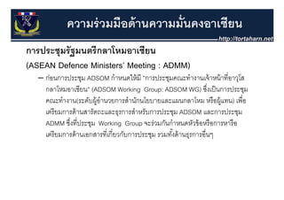 ความร่ วมมือด้ านความมั่นคงอาเซียน
การประชุุมรั ฐมนตรี กลาโหมอาเซียน
(ASEAN Defence Ministers’ Meeting : ADMM)
   – ก่อนการประชม ADSOM กําหนดให้ มี ”การประชมคณะทํางานเจ้ าหน้ าที่อาวโส
     กอนการประชุม              กาหนดใหม ”การประชุมคณะทางานเจาหนาทอาวุโส
     กลาโหมอาเซียน” (ADSOM Working Group: ADSOM WG) ซึงเป็ นการประชุม
                                                                    ่
     คณะทางาน(ระดบผู านวยการสานกนโยบายและแผนกลาโหม หรอผู
     คณะทํางาน(ระดับผ้ อํานวยการสํานักนโยบายและแผนกลาโหม หรื อผ้ แทน) เพื่อ
                                                                        เพอ
     เตรี ยมการด้ านสารัตถะและธุรการสําหรับการประชุม ADSOM และการประชุม
     ADMM ซึงที่ประชม Working Group จะร่วมกันกําหนดหัวข้ อหรื อการหารื อ
             ซงทประชุม
              ่                            จะรวมกนกาหนดหวขอหรอการหารอ
     เตรี ยมการด้ านเอกสารที่เกี่ยวกับการประชุม รวมทังด้ านธุรการอื่นๆ
                                                     ้
 