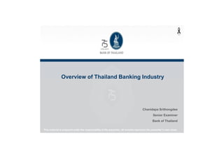 Overview of Thailand Banking Industry
Chanidapa Srithongdee
Senior Examiner
Bank of Thailand
This material is prepared under the responsibilityof the presenter, all remarks representthe presenter’sown views.
 